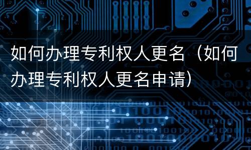 如何办理专利权人更名（如何办理专利权人更名申请）