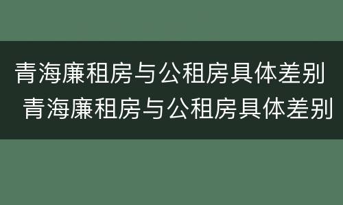 青海廉租房与公租房具体差别 青海廉租房与公租房具体差别在哪