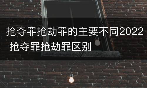 抢夺罪抢劫罪的主要不同2022 抢夺罪抢劫罪区别