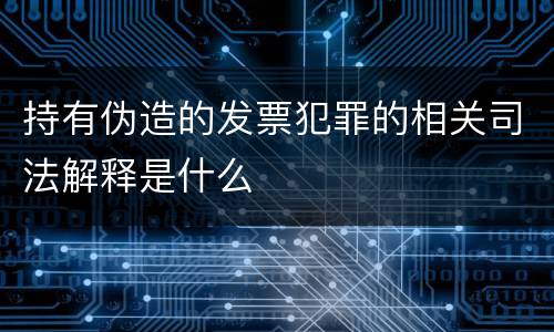 持有伪造的发票犯罪的相关司法解释是什么