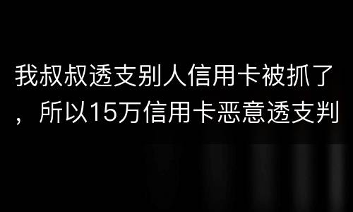 我叔叔透支别人信用卡被抓了，所以15万信用卡恶意透支判几年