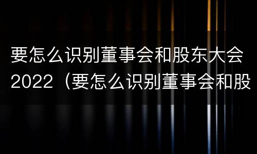 要怎么识别董事会和股东大会2022（要怎么识别董事会和股东大会2022年的区别）