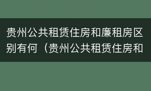 贵州公共租赁住房和廉租房区别有何（贵州公共租赁住房和廉租房区别有何联系）
