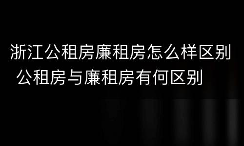 浙江公租房廉租房怎么样区别 公租房与廉租房有何区别