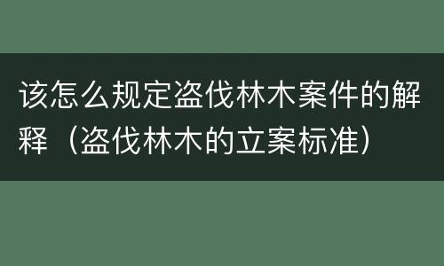 该怎么规定盗伐林木案件的解释（盗伐林木的立案标准）