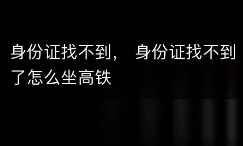 身份证找不到， 身份证找不到了怎么坐高铁