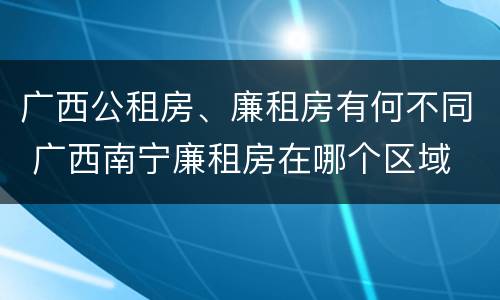 广西公租房、廉租房有何不同 广西南宁廉租房在哪个区域
