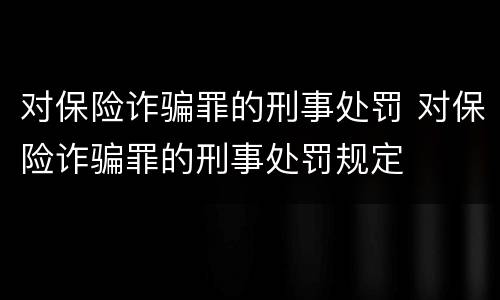对保险诈骗罪的刑事处罚 对保险诈骗罪的刑事处罚规定