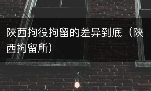 陕西拘役拘留的差异到底（陕西拘留所）