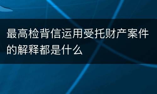 最高检背信运用受托财产案件的解释都是什么