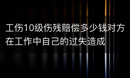 工伤10级伤残赔偿多少钱对方在工作中自己的过失造成