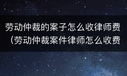 劳动仲裁的案子怎么收律师费（劳动仲裁案件律师怎么收费）