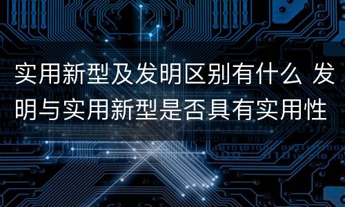 实用新型及发明区别有什么 发明与实用新型是否具有实用性