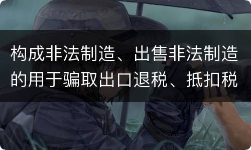 构成非法制造、出售非法制造的用于骗取出口退税、抵扣税款发票罪的条件有哪些