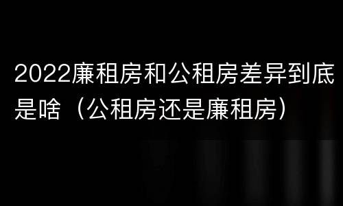 2022廉租房和公租房差异到底是啥（公租房还是廉租房）