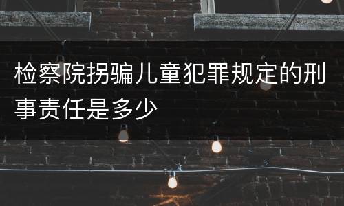 检察院拐骗儿童犯罪规定的刑事责任是多少