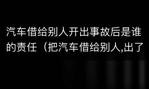 汽车借给别人开出事故后是谁的责任（把汽车借给别人,出了事是谁的责任）