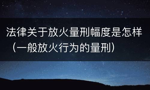 法律关于放火量刑幅度是怎样（一般放火行为的量刑）