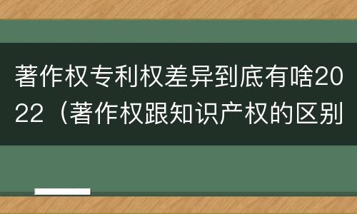 著作权专利权差异到底有啥2022（著作权跟知识产权的区别）