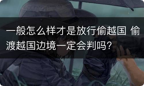一般怎么样才是放行偷越国 偷渡越国边境一定会判吗?