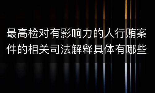 最高检对有影响力的人行贿案件的相关司法解释具体有哪些重要内容