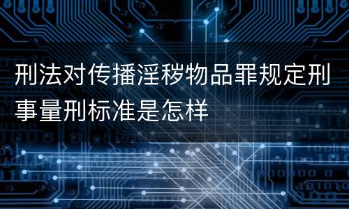 刑法对传播淫秽物品罪规定刑事量刑标准是怎样