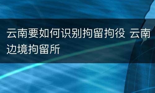 云南要如何识别拘留拘役 云南边境拘留所