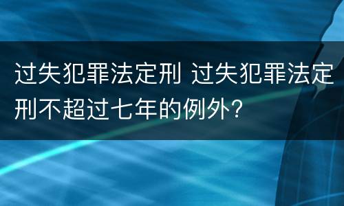 过失犯罪法定刑 过失犯罪法定刑不超过七年的例外?