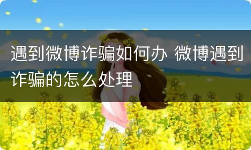 遇到微博诈骗如何办 微博遇到诈骗的怎么处理