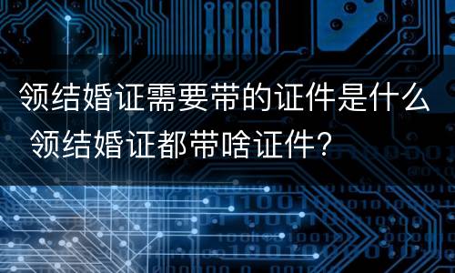 领结婚证需要带的证件是什么 领结婚证都带啥证件?