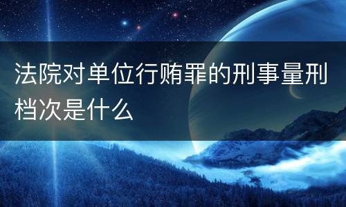 法院对单位行贿罪的刑事量刑档次是什么