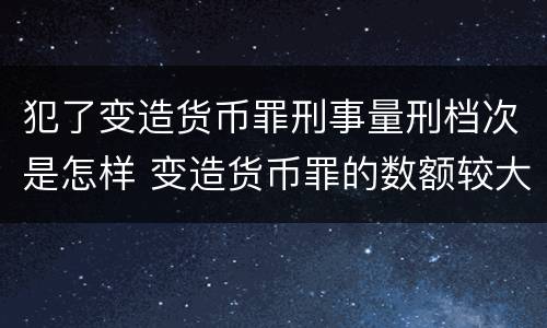 犯了变造货币罪刑事量刑档次是怎样 变造货币罪的数额较大