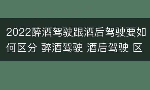 2022醉酒驾驶跟酒后驾驶要如何区分 醉酒驾驶 酒后驾驶 区别