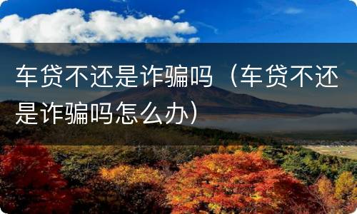 车贷不还是诈骗吗（车贷不还是诈骗吗怎么办）