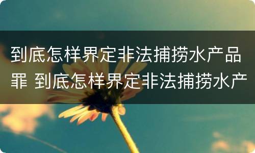 到底怎样界定非法捕捞水产品罪 到底怎样界定非法捕捞水产品罪