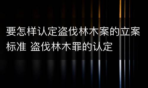 要怎样认定盗伐林木案的立案标准 盗伐林木罪的认定