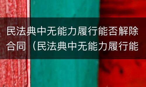 民法典中无能力履行能否解除合同（民法典中无能力履行能否解除合同呢）