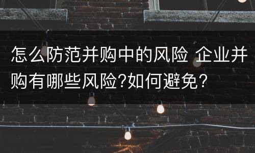 怎么防范并购中的风险 企业并购有哪些风险?如何避免?