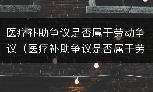 医疗补助争议是否属于劳动争议（医疗补助争议是否属于劳动争议案件）