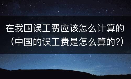 在我国误工费应该怎么计算的（中国的误工费是怎么算的?）