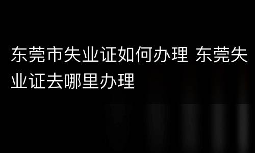 东莞市失业证如何办理 东莞失业证去哪里办理