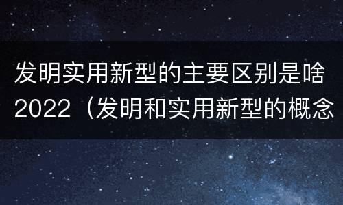 发明实用新型的主要区别是啥2022（发明和实用新型的概念）