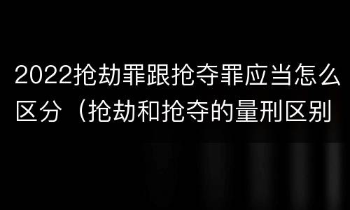 2022抢劫罪跟抢夺罪应当怎么区分（抢劫和抢夺的量刑区别）