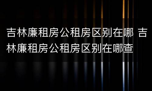 吉林廉租房公租房区别在哪 吉林廉租房公租房区别在哪查
