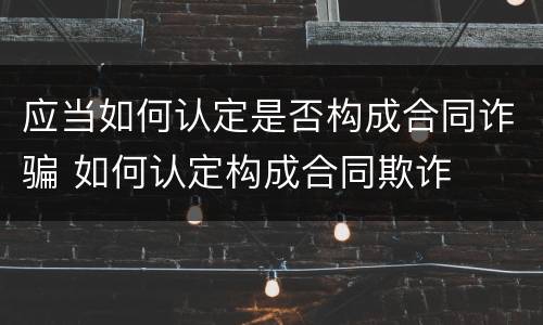 应当如何认定是否构成合同诈骗 如何认定构成合同欺诈