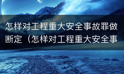 怎样对工程重大安全事故罪做断定（怎样对工程重大安全事故罪做断定处置）