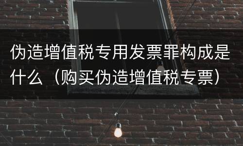 伪造增值税专用发票罪构成是什么（购买伪造增值税专票）