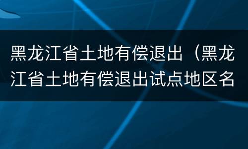 黑龙江省土地有偿退出（黑龙江省土地有偿退出试点地区名单）