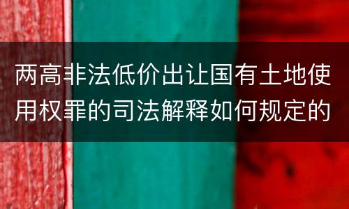 两高非法低价出让国有土地使用权罪的司法解释如何规定的