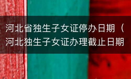 河北省独生子女证停办日期（河北独生子女证办理截止日期）